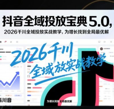 抖音全域投放宝典5.0，2026千川全域投放实战教学，为增长找到全局最优解